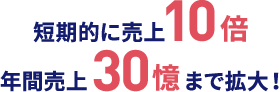 短期的に売上10倍 年間売上30億まで拡大！