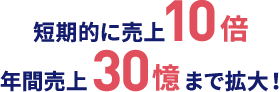 短期的に売上10倍 年間売上30億まで拡大！