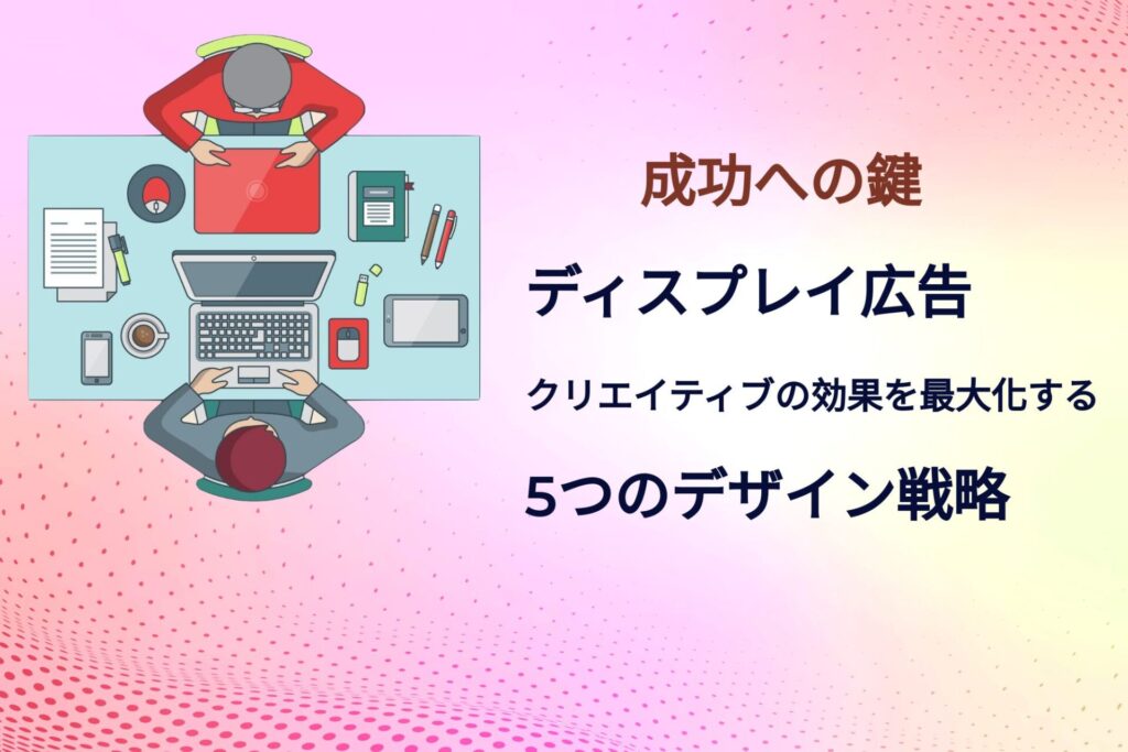 成功への鍵：ディスプレイ広告クリエイティブの効果を最大化する5つのデザイン戦略